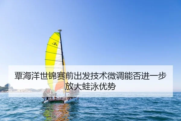 覃海洋世锦赛前出发技术微调能否进一步放大蛙泳优势
