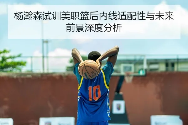 杨瀚森试训美职篮后内线适配性与未来前景深度分析