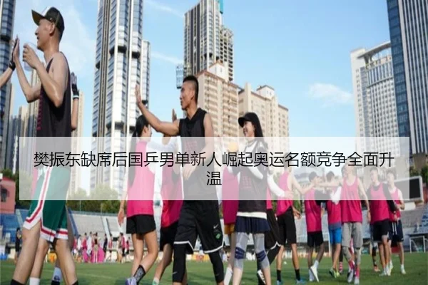 樊振东缺席后国乒男单新人崛起奥运名额竞争全面升温