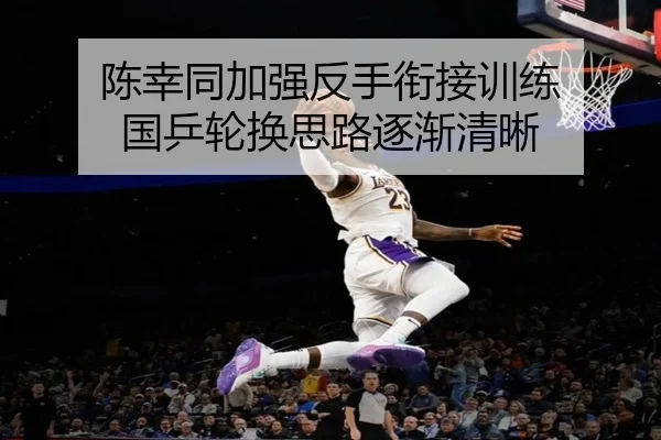 陈幸同加强反手衔接训练 国乒轮换思路逐渐清晰