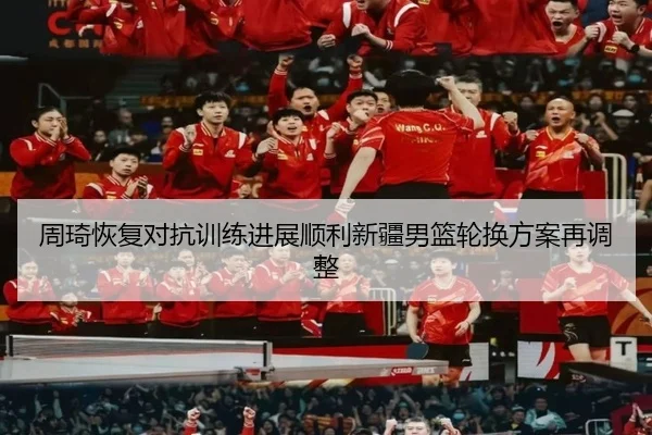周琦恢复对抗训练进展顺利新疆男篮轮换方案再调整