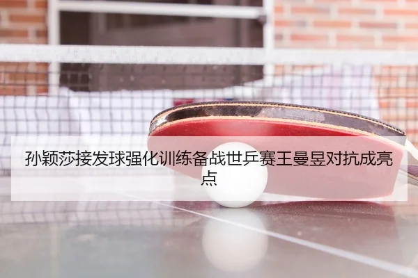 孙颖莎接发球强化训练备战世乒赛王曼昱对抗成亮点