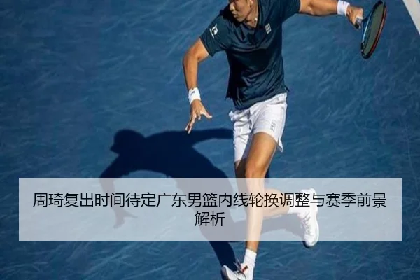 周琦复出时间待定广东男篮内线轮换调整与赛季前景解析