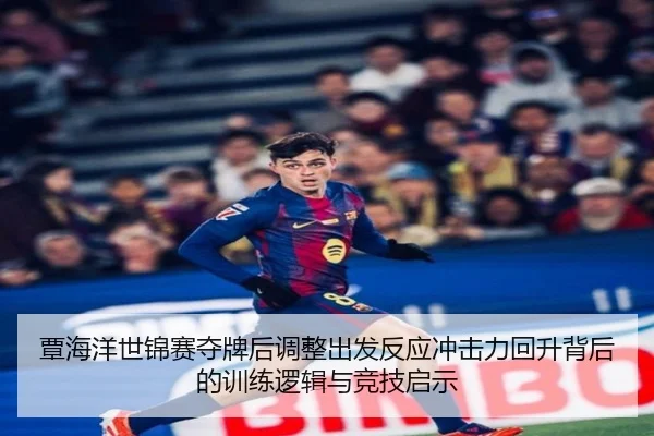 覃海洋世锦赛夺牌后调整出发反应冲击力回升背后的训练逻辑与竞技启示