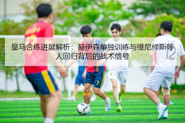皇马合练进展解析：赫伊森单独训练与维尼修斯等人回归背后的战术信号
