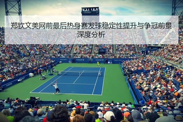 郑钦文美网前最后热身赛发球稳定性提升与争冠前景深度分析